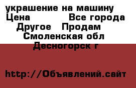 украшение на машину  › Цена ­ 2 000 - Все города Другое » Продам   . Смоленская обл.,Десногорск г.